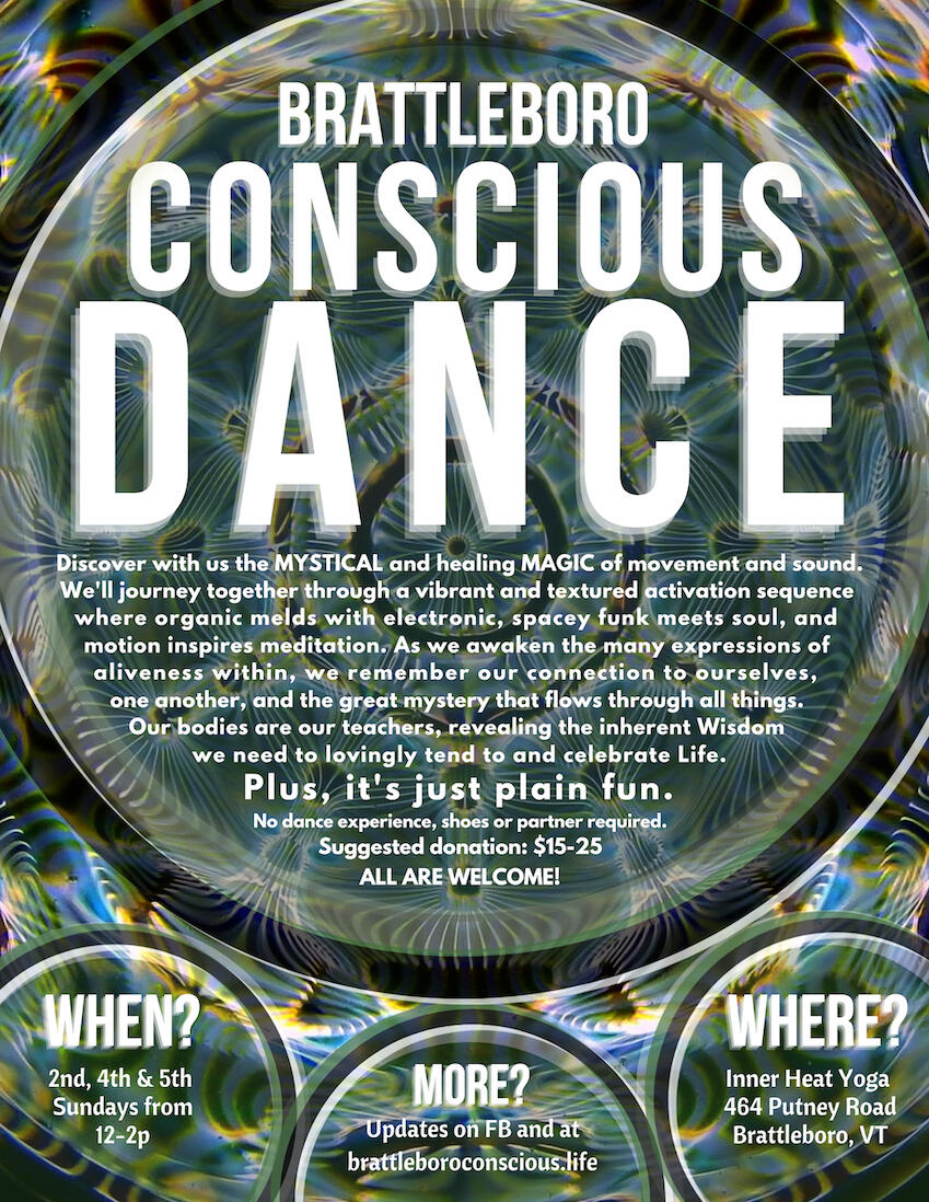 Brattleboro Conscious Dance We are a community of intentional beings who practice dance for our individual and collective spiritual awareness, healing, growth and insight. See the events for specific information on how to find us. All are welcome!
